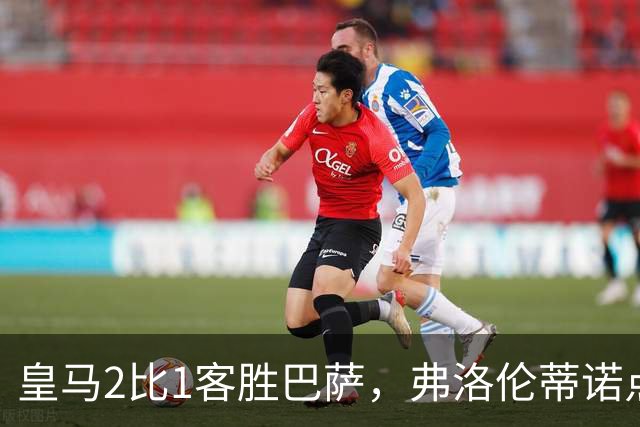 皇马2比1客胜巴萨，弗洛伦蒂诺点名嘉奖四将
